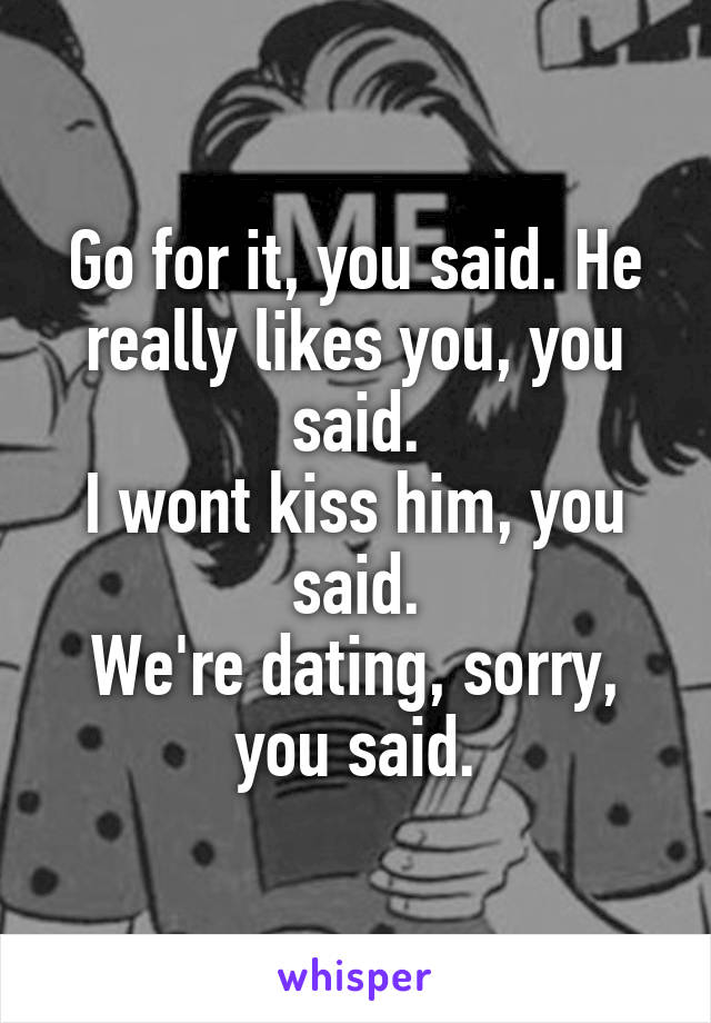 Go for it, you said. He really likes you, you said.
I wont kiss him, you said.
We're dating, sorry, you said.