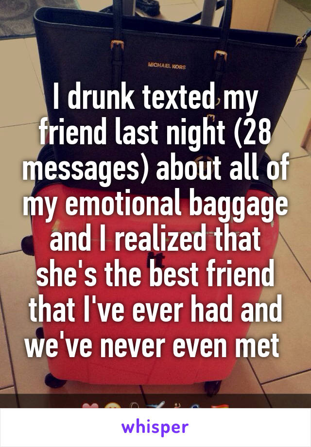 I drunk texted my friend last night (28 messages) about all of my emotional baggage and I realized that she's the best friend that I've ever had and we've never even met 