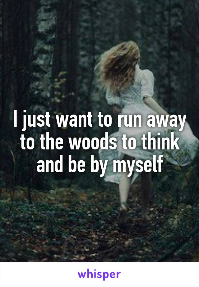 I just want to run away to the woods to think and be by myself