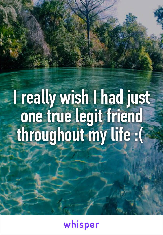 I really wish I had just one true legit friend throughout my life :( 