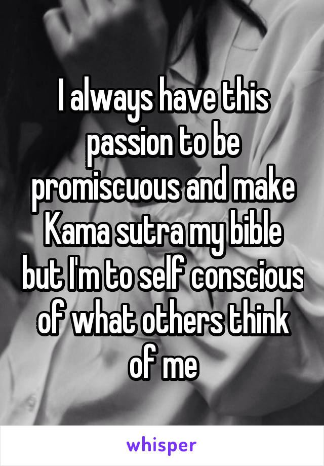 I always have this passion to be promiscuous and make Kama sutra my bible but I'm to self conscious of what others think of me