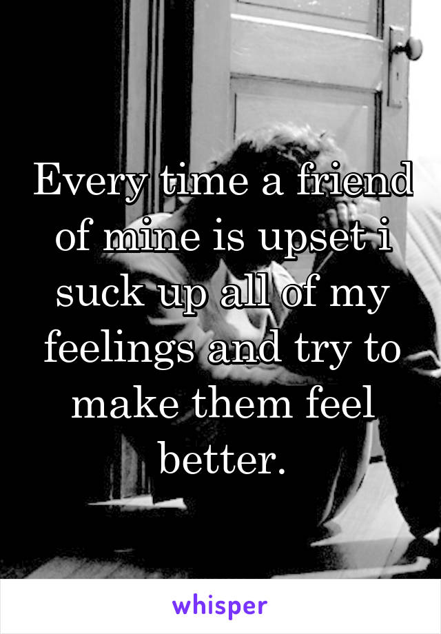 Every time a friend of mine is upset i suck up all of my feelings and try to make them feel better.