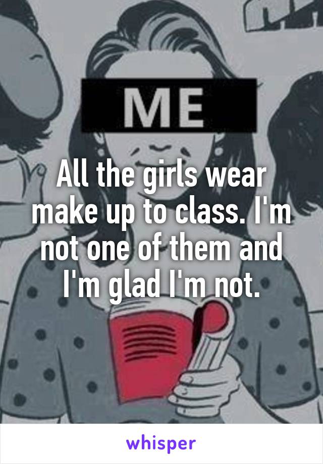 All the girls wear make up to class. I'm not one of them and I'm glad I'm not.