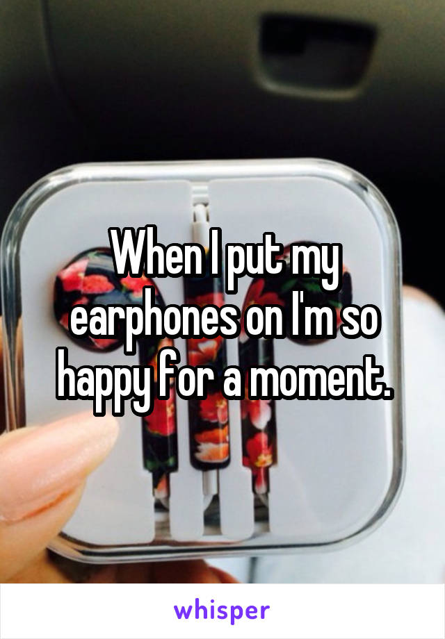 When I put my earphones on I'm so happy for a moment.