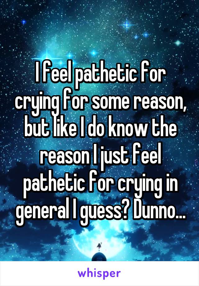 I feel pathetic for crying for some reason, but like I do know the reason I just feel pathetic for crying in general I guess? Dunno...