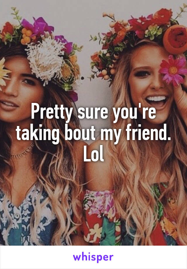 Pretty sure you're taking bout my friend. Lol