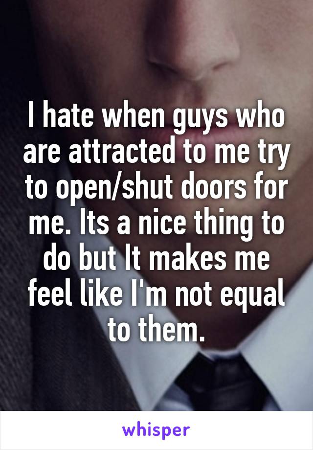 I hate when guys who are attracted to me try to open/shut doors for me. Its a nice thing to do but It makes me feel like I'm not equal to them.