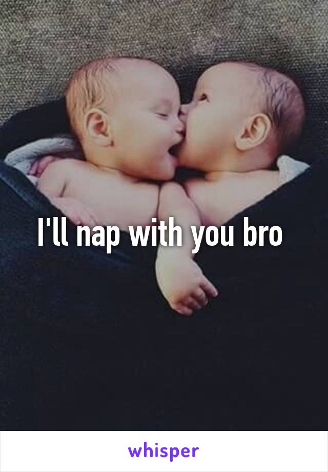 I'll nap with you bro 