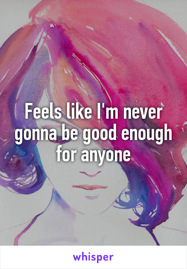 Feels like I'm never gonna be good enough for anyone