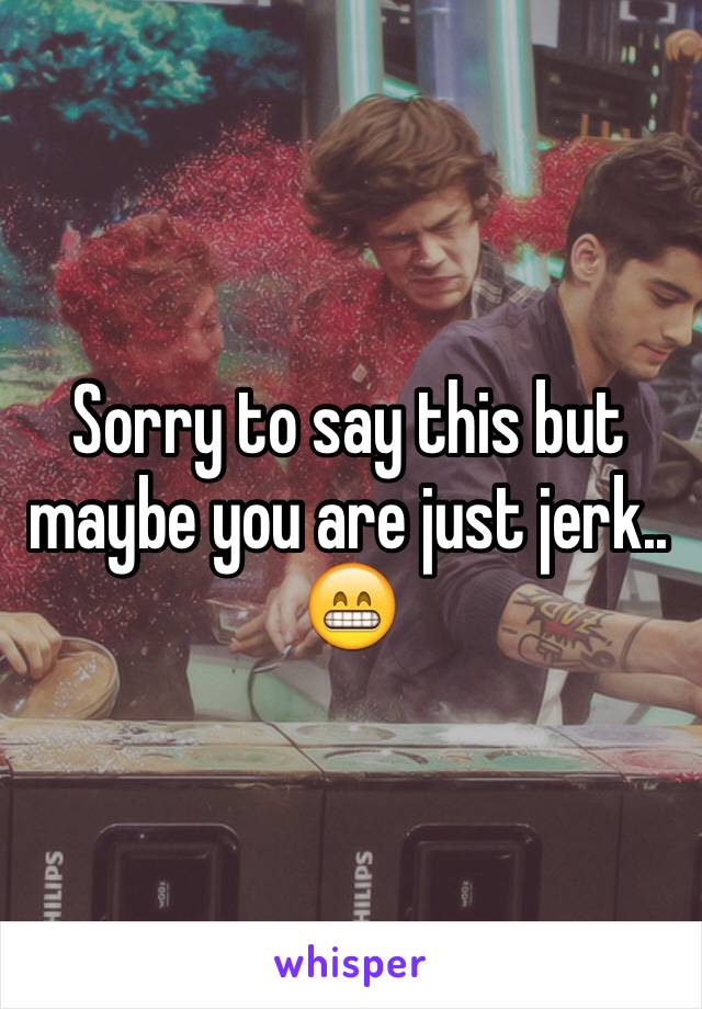 Sorry to say this but maybe you are just jerk.. 😁