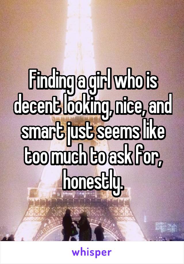 Finding a girl who is decent looking, nice, and smart just seems like too much to ask for, honestly.