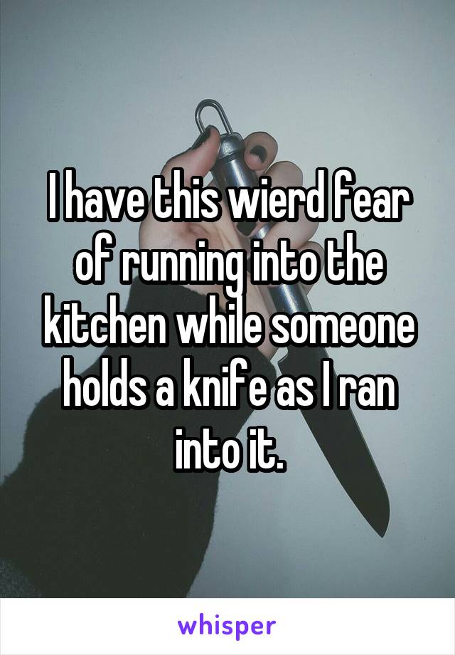 I have this wierd fear of running into the kitchen while someone holds a knife as I ran into it.