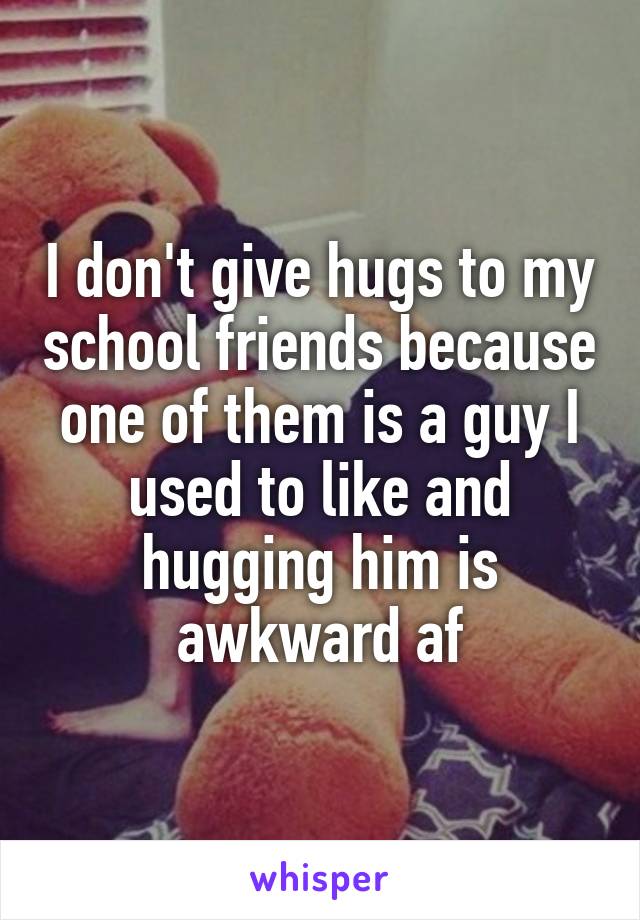 I don't give hugs to my school friends because one of them is a guy I used to like and hugging him is awkward af