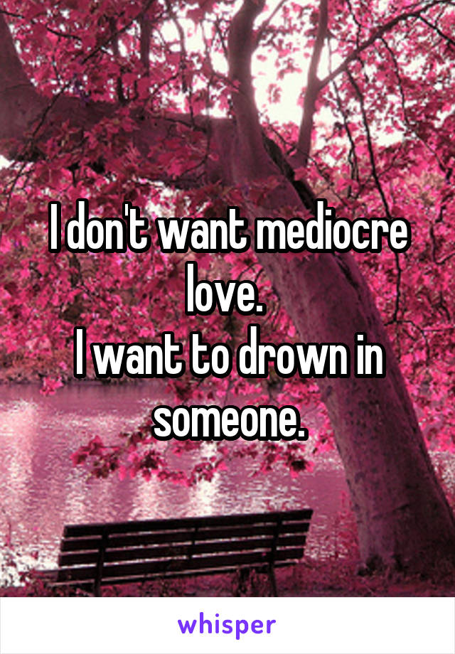 I don't want mediocre love. 
I want to drown in someone.