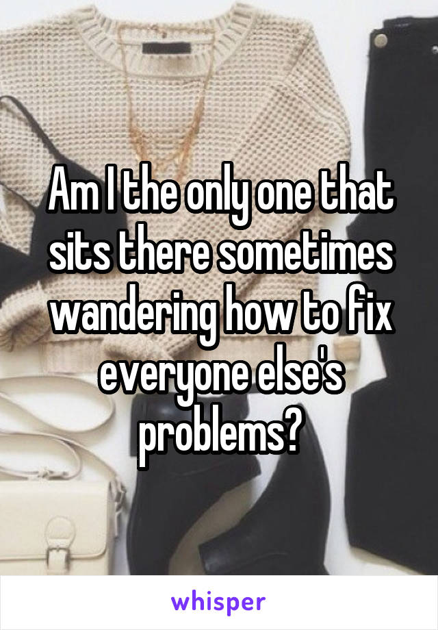 Am I the only one that sits there sometimes wandering how to fix everyone else's problems?