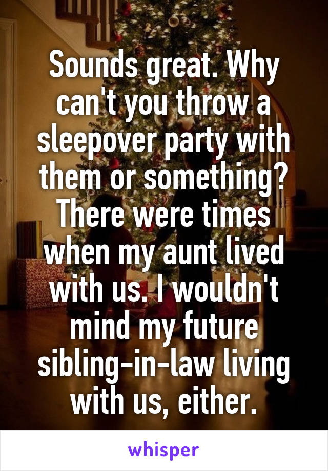 Sounds great. Why can't you throw a sleepover party with them or something? There were times when my aunt lived with us. I wouldn't mind my future sibling-in-law living with us, either.