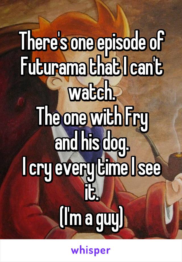 There's one episode of Futurama that I can't watch.
The one with Fry
and his dog.
I cry every time I see it.
(I'm a guy)