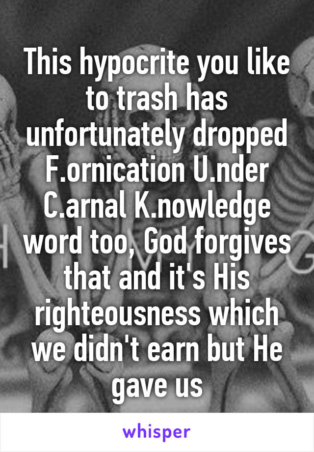 This hypocrite you like to trash has unfortunately dropped F.ornication U.nder C.arnal K.nowledge word too, God forgives that and it's His righteousness which we didn't earn but He gave us