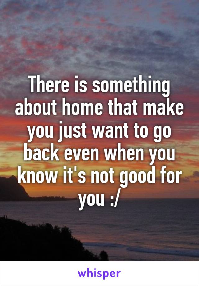 There is something about home that make you just want to go back even when you know it's not good for you :/