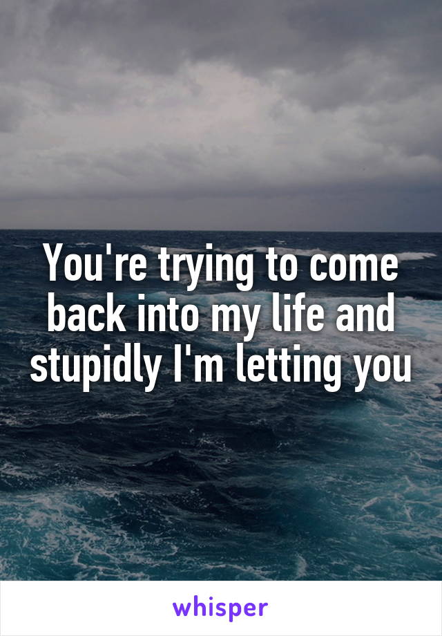 You're trying to come back into my life and stupidly I'm letting you