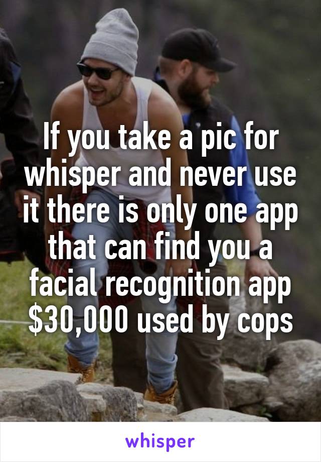 If you take a pic for whisper and never use it there is only one app that can find you a facial recognition app $30,000 used by cops