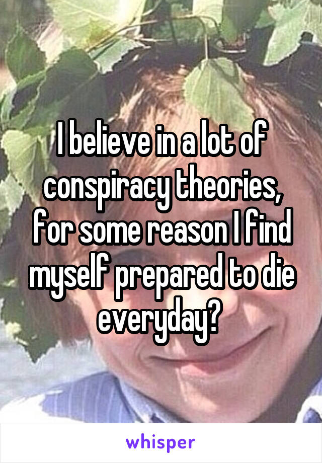 I believe in a lot of conspiracy theories, for some reason I find myself prepared to die everyday? 