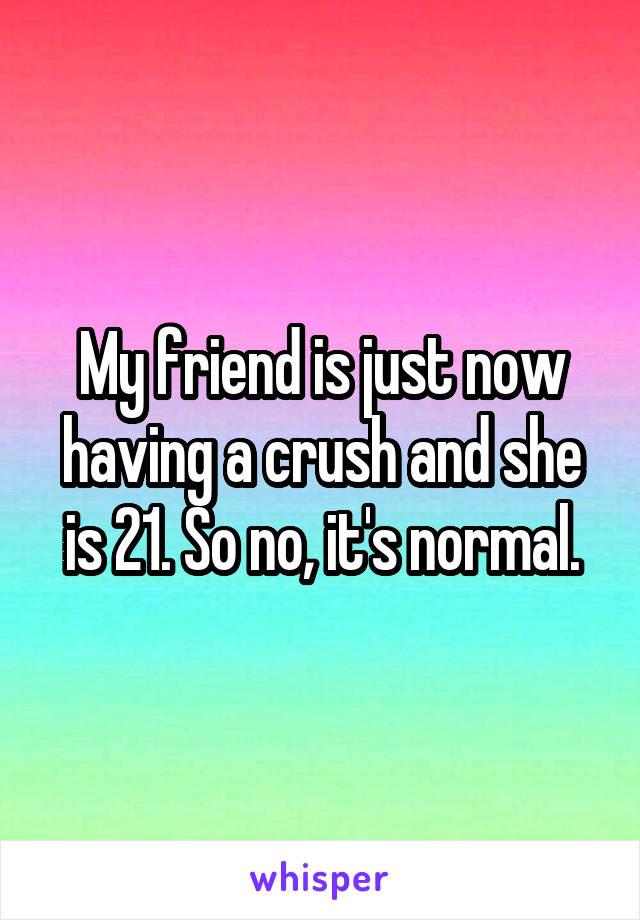 My friend is just now having a crush and she is 21. So no, it's normal.