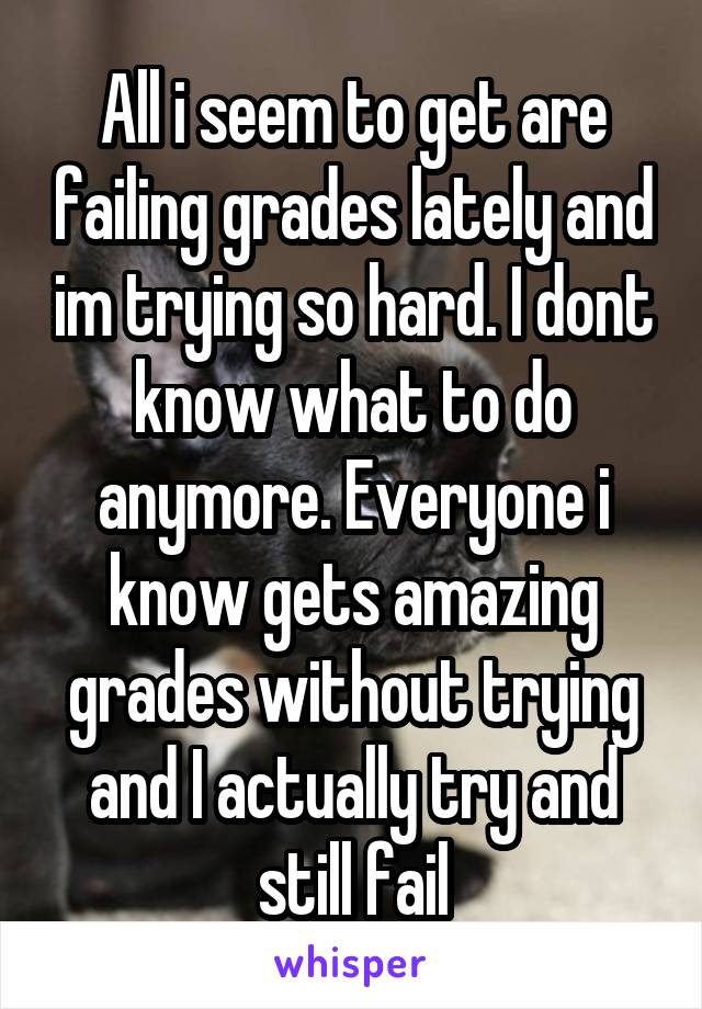 All i seem to get are failing grades lately and im trying so hard. I dont know what to do anymore. Everyone i know gets amazing grades without trying and I actually try and still fail