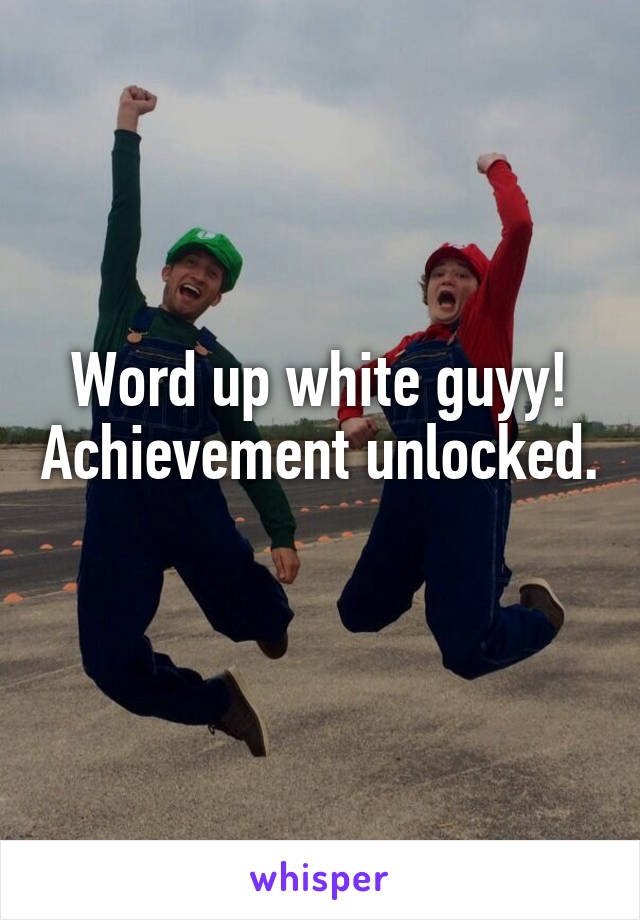 Word up white guyy! Achievement unlocked. 