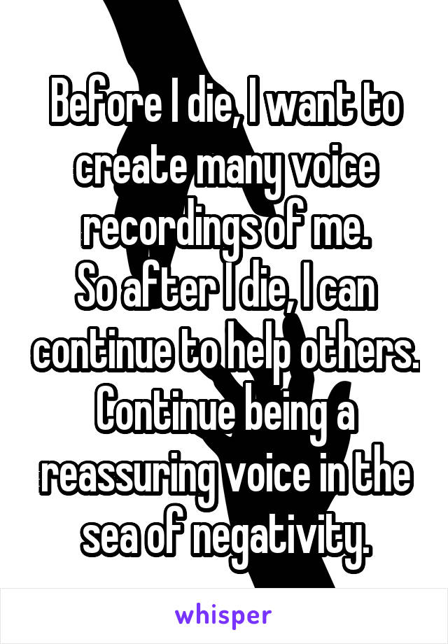 Before I die, I want to create many voice recordings of me.
So after I die, I can continue to help others.
Continue being a reassuring voice in the sea of negativity.