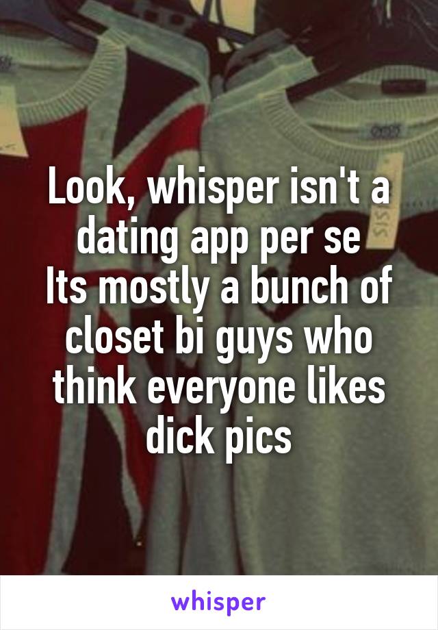 Look, whisper isn't a dating app per se
Its mostly a bunch of closet bi guys who think everyone likes dick pics