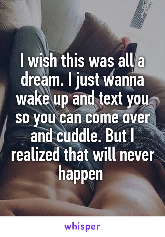 I wish this was all a dream. I just wanna wake up and text you so you can come over and cuddle. But I realized that will never happen 