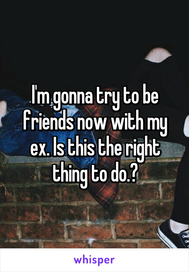 I'm gonna try to be friends now with my ex. Is this the right thing to do.?