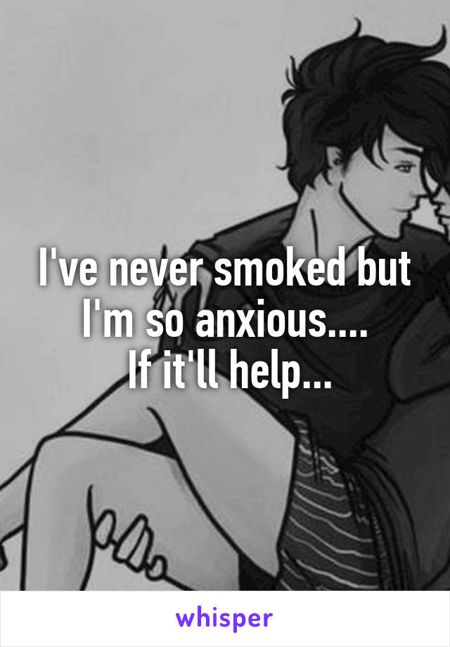 I've never smoked but I'm so anxious....
 If it'll help...