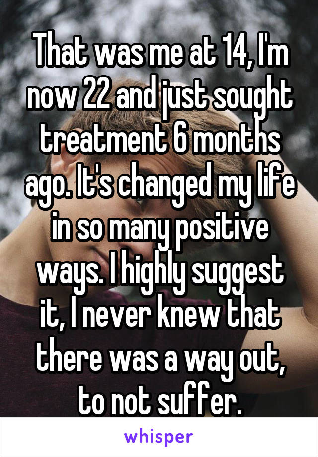 That was me at 14, I'm now 22 and just sought treatment 6 months ago. It's changed my life in so many positive ways. I highly suggest it, I never knew that there was a way out, to not suffer.