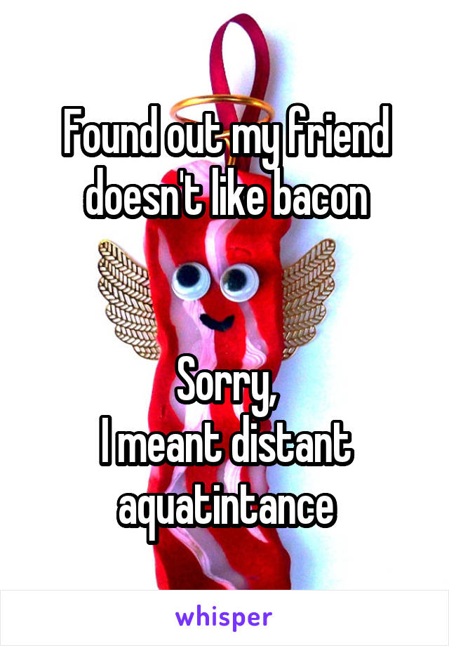 Found out my friend doesn't like bacon


Sorry,
I meant distant aquatintance