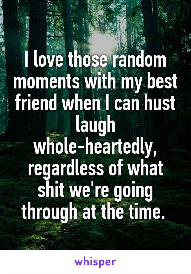 I love those random moments with my best friend when I can hust laugh whole-heartedly, regardless of what shit we're going through at the time. 