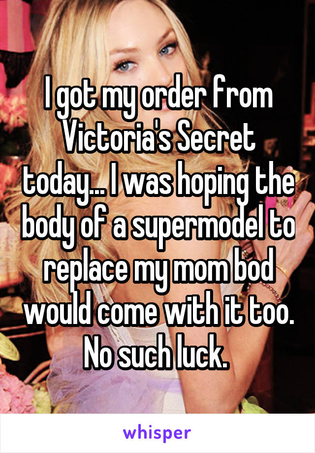 I got my order from Victoria's Secret today... I was hoping the body of a supermodel to replace my mom bod would come with it too. No such luck. 