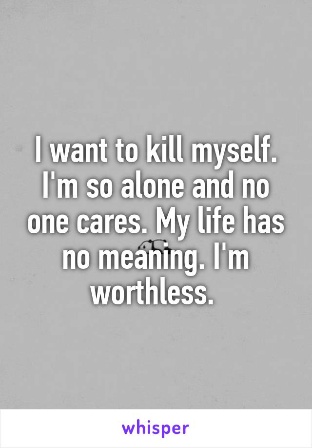 I want to kill myself. I'm so alone and no one cares. My life has no meaning. I'm worthless. 