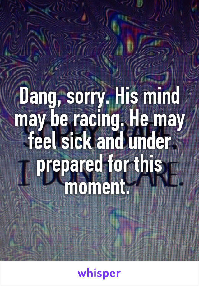 Dang, sorry. His mind may be racing. He may feel sick and under prepared for this moment. 