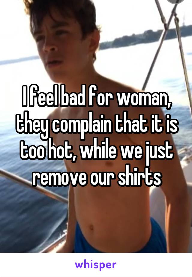 I feel bad for woman, they complain that it is too hot, while we just remove our shirts