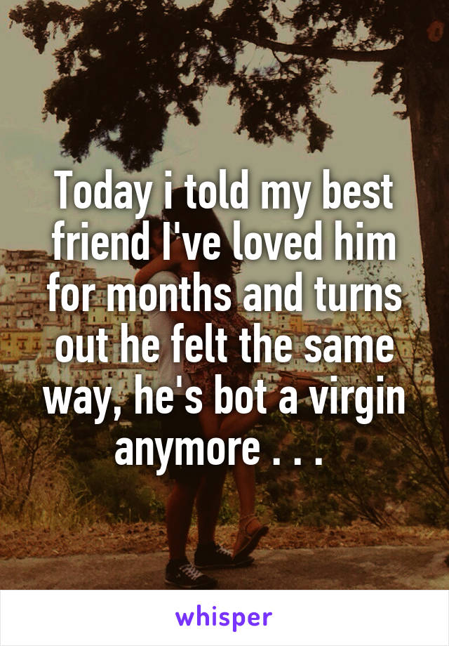 Today i told my best friend I've loved him for months and turns out he felt the same way, he's bot a virgin anymore . . . 