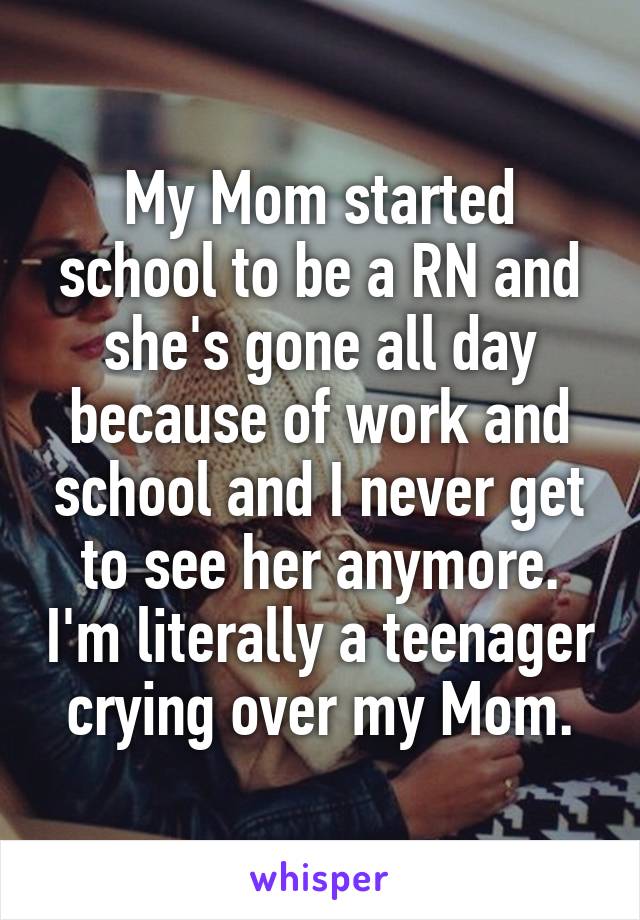 My Mom started school to be a RN and she's gone all day because of work and school and I never get to see her anymore. I'm literally a teenager crying over my Mom.