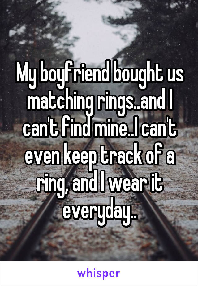 My boyfriend bought us matching rings..and I can't find mine..I can't even keep track of a ring, and I wear it everyday..