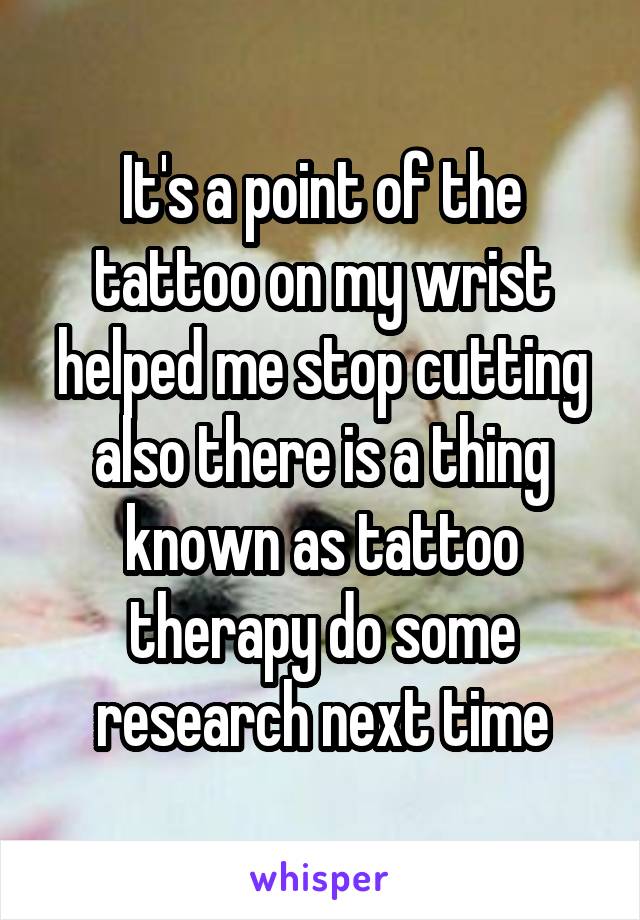 It's a point of the tattoo on my wrist helped me stop cutting also there is a thing known as tattoo therapy do some research next time