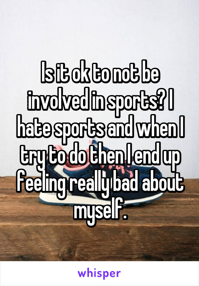 Is it ok to not be involved in sports? I hate sports and when I try to do then I end up feeling really bad about myself.