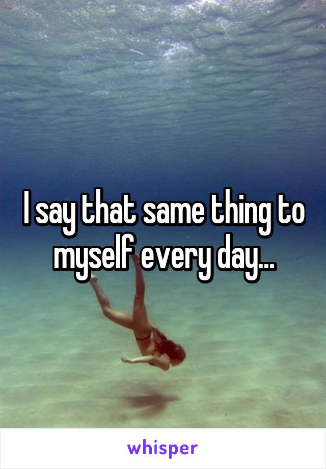 I say that same thing to myself every day...