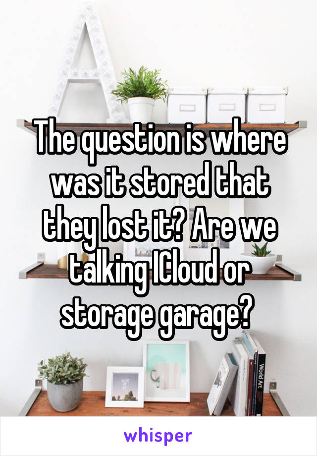 The question is where was it stored that they lost it? Are we talking ICloud or storage garage? 