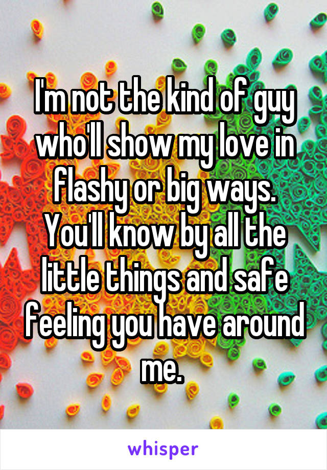 I'm not the kind of guy who'll show my love in flashy or big ways. You'll know by all the little things and safe feeling you have around me. 