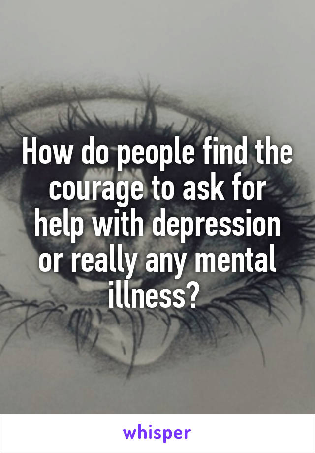 How do people find the courage to ask for help with depression or really any mental illness? 